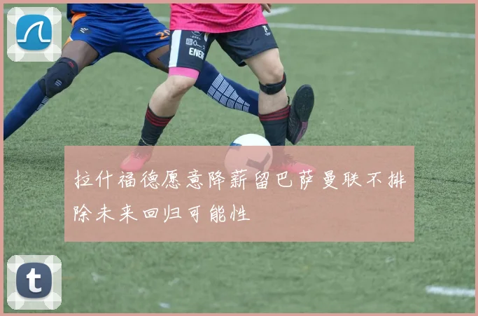 拉什福德愿意降薪留巴萨曼联不排除未来回归可能性
