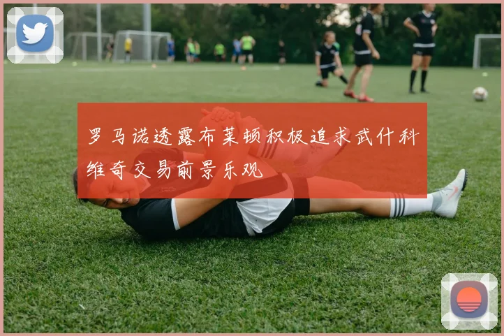罗马诺透露布莱顿积极追求武什科维奇交易前景乐观
