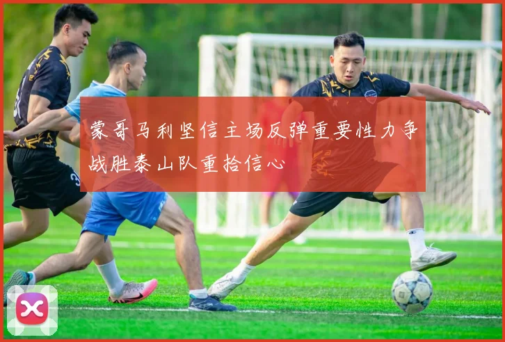 蒙哥马利坚信主场反弹重要性力争战胜泰山队重拾信心