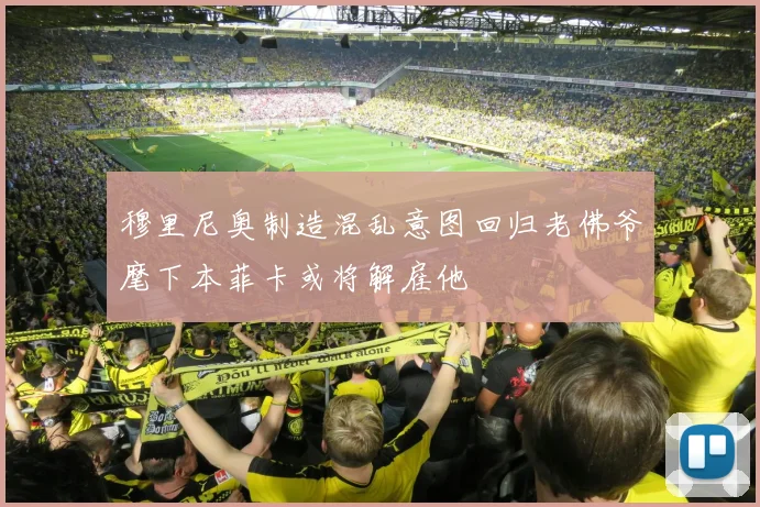 穆里尼奥制造混乱意图回归老佛爷麾下本菲卡或将解雇他