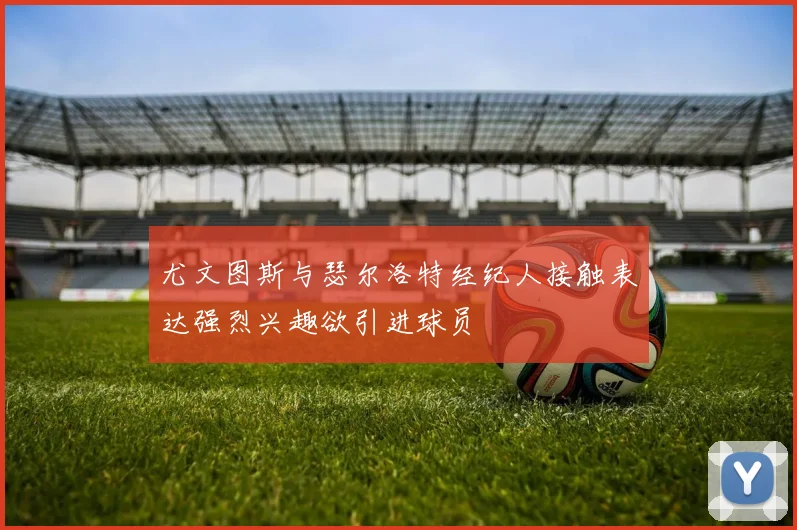 尤文图斯与瑟尔洛特经纪人接触表达强烈兴趣欲引进球员