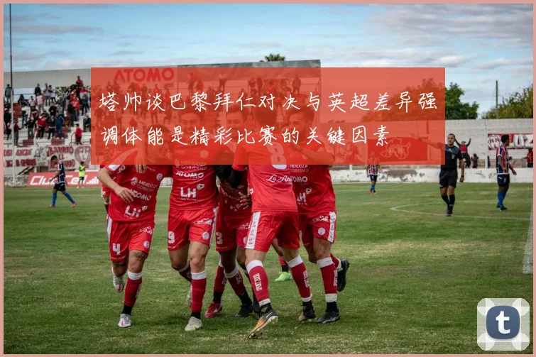塔帅谈巴黎拜仁对决与英超差异强调体能是精彩比赛的关键因素