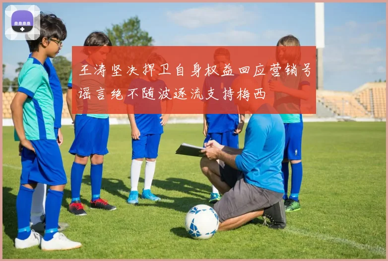 王涛坚决捍卫自身权益回应营销号谣言绝不随波逐流支持梅西