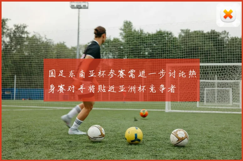 国足东南亚杯参赛需进一步讨论热身赛对手将贴近亚洲杯竞争者