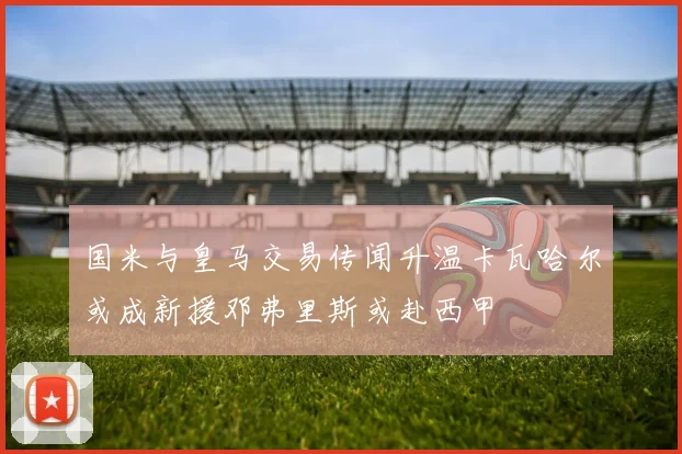 国米与皇马交易传闻升温卡瓦哈尔或成新援邓弗里斯或赴西甲