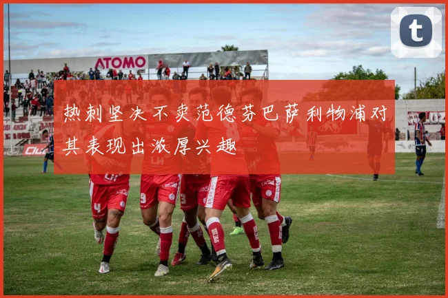 热刺坚决不卖范德芬巴萨利物浦对其表现出浓厚兴趣