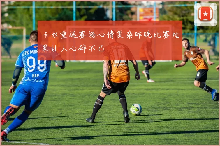 卡尔重返赛场心情复杂昨晚比赛结果让人心碎不已