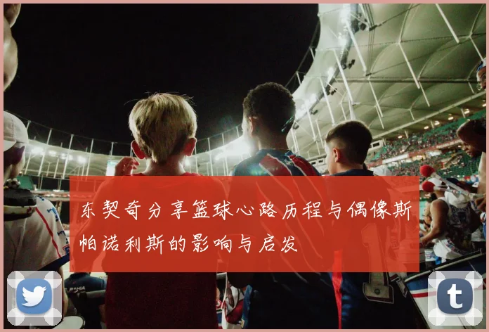 东契奇分享篮球心路历程与偶像斯帕诺利斯的影响与启发