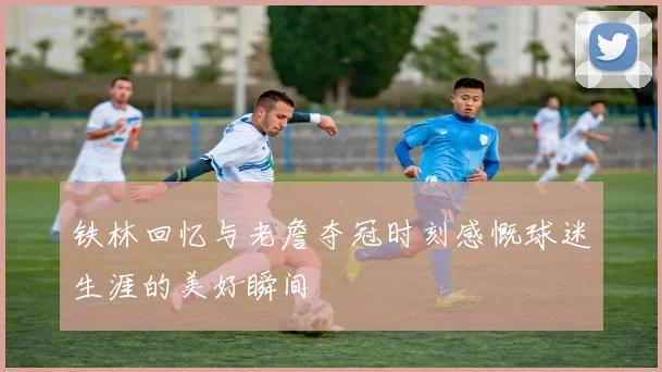 铁林回忆与老詹夺冠时刻感慨球迷生涯的美好瞬间