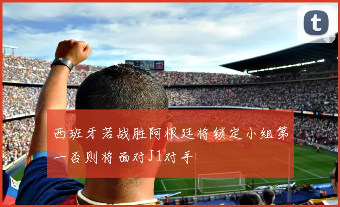 西班牙若战胜阿根廷将锁定小组第一否则将面对J1对手