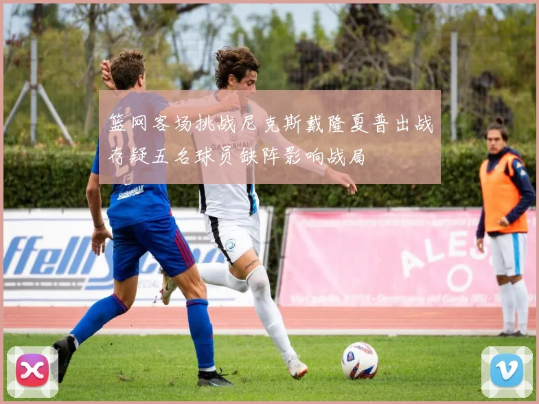 篮网客场挑战尼克斯戴隆夏普出战存疑五名球员缺阵影响战局