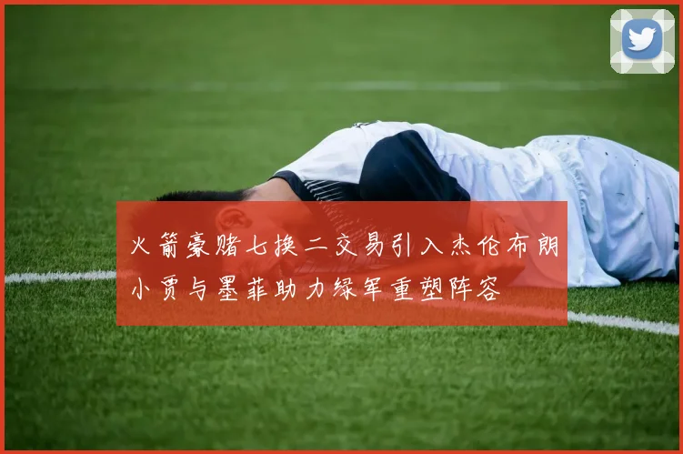 火箭豪赌七换二交易引入杰伦布朗小贾与墨菲助力绿军重塑阵容