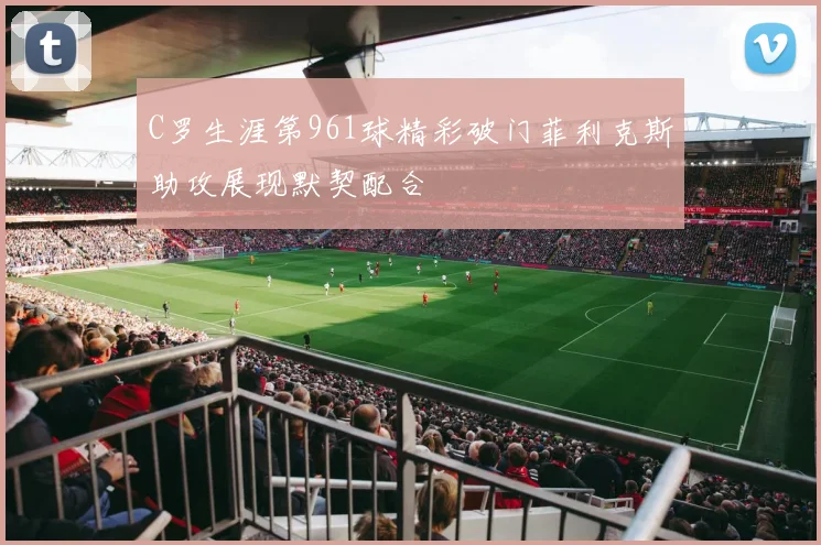 C罗生涯第961球精彩破门菲利克斯助攻展现默契配合