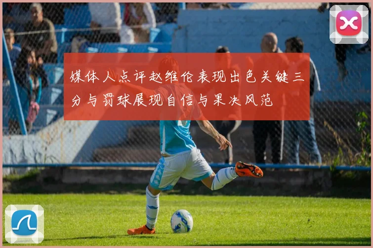 媒体人点评赵维伦表现出色关键三分与罚球展现自信与果决风范