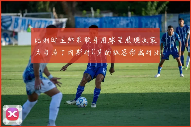 比利时主帅果敢弃用球星展现决策力与马丁内斯对C罗的纵容形成对比