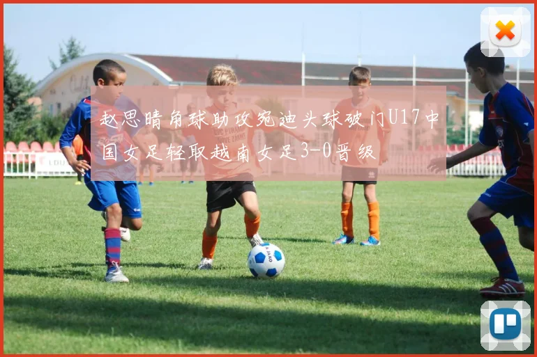 赵思晴角球助攻宛迪头球破门U17中国女足轻取越南女足3-0晋级