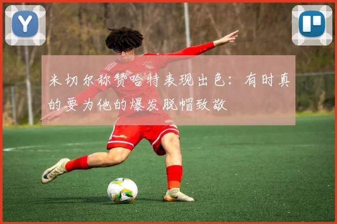 米切尔称赞哈特表现出色：有时真的要为他的爆发脱帽致敬